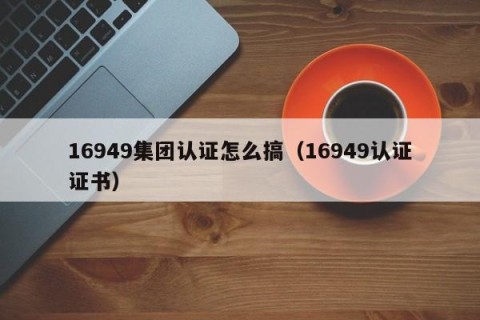 16949集团认证怎么搞（16949认证证书）