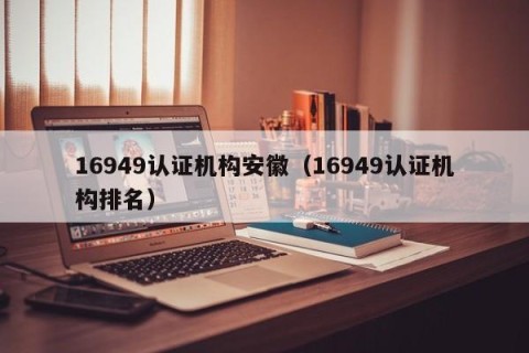 16949认证机构安徽（16949认证机构排名）