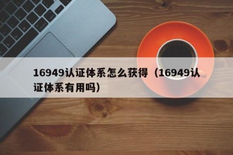 16949认证体系怎么获得（16949认证体系有用吗）