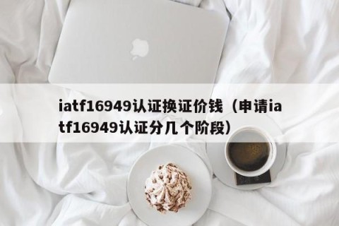 iatf16949认证换证价钱（申请iatf16949认证分几个阶段）
