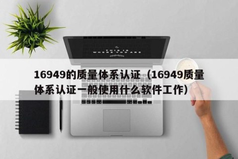 16949的质量体系认证（16949质量体系认证一般使用什么软件工作）