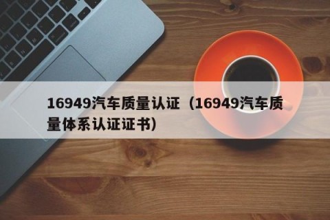 16949汽车质量认证（16949汽车质量体系认证证书）