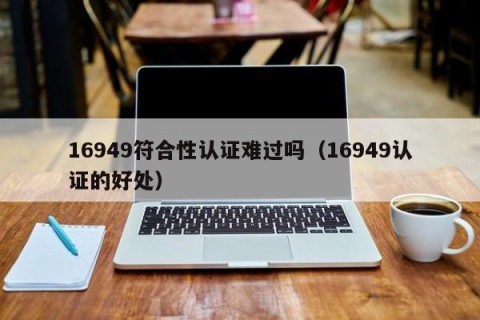 16949符合性认证难过吗（16949认证的好处）