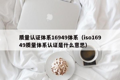 质量认证体系16949体系（iso16949质量体系认证是什么意思）