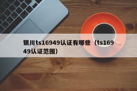 银川ts16949认证有哪些（ts16949认证范围）