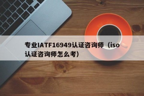 专业IATF16949认证咨询师（iso认证咨询师怎么考）