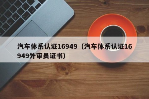 汽车体系认证16949（汽车体系认证16949外审员证书）