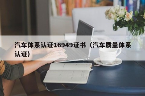 汽车体系认证16949证书（汽车质量体系认证）