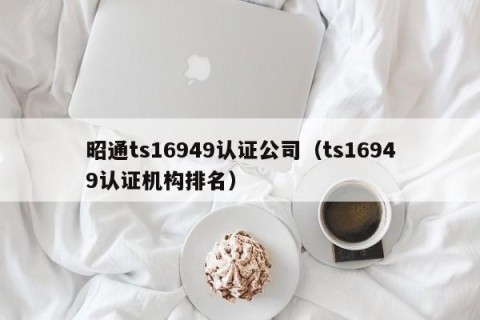 昭通ts16949认证公司（ts16949认证机构排名）