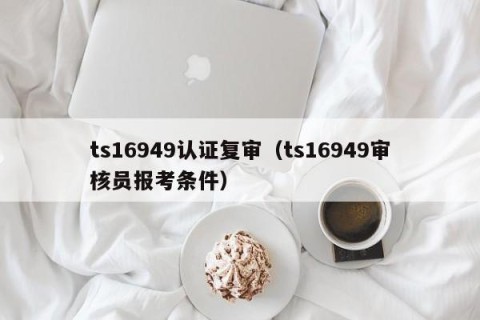 ts16949认证复审（ts16949审核员报考条件）