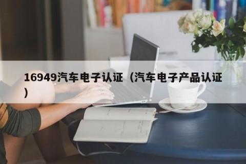 16949汽车电子认证（汽车电子产品认证）