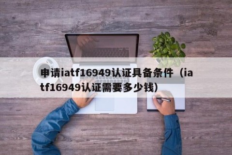申请iatf16949认证具备条件（iatf16949认证需要多少钱）