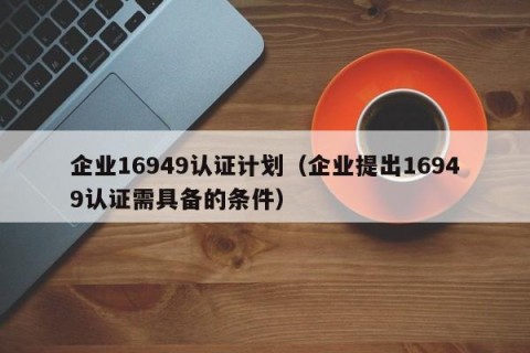 企业16949认证计划（企业提出16949认证需具备的条件）