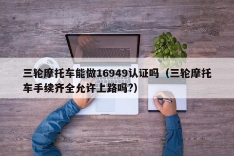 三轮摩托车能做16949认证吗（三轮摩托车手续齐全允许上路吗?）