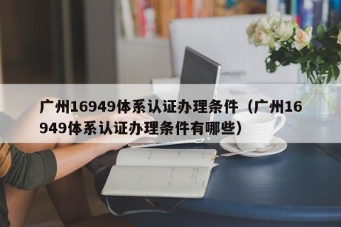 广州16949体系认证办理条件（广州16949体系认证办理条件有哪些）