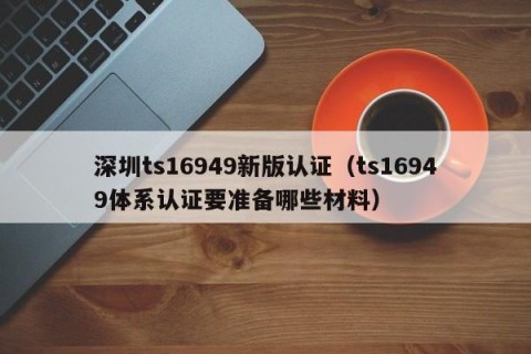 深圳ts16949新版认证（ts16949体系认证要准备哪些材料）