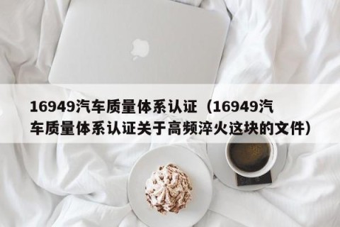 16949汽车质量体系认证（16949汽车质量体系认证关于高频淬火这块的文件）