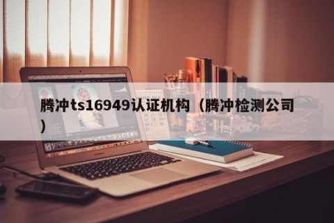 腾冲ts16949认证机构（腾冲检测公司）