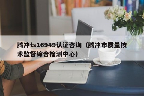 腾冲ts16949认证咨询（腾冲市质量技术监督综合检测中心）