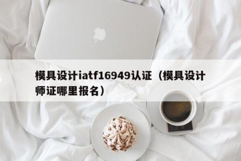 模具设计iatf16949认证（模具设计师证哪里报名）