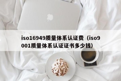 iso16949质量体系认证费（iso9001质量体系认证证书多少钱）