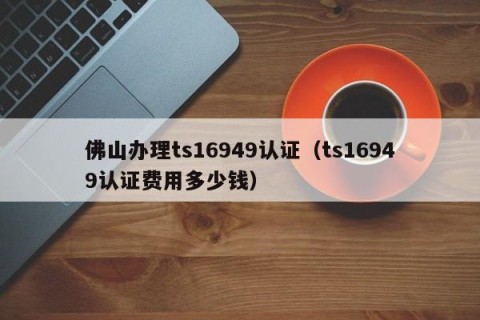 佛山办理ts16949认证（ts16949认证费用多少钱）