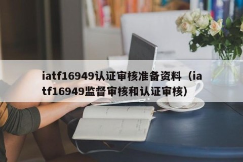 iatf16949认证审核准备资料（iatf16949监督审核和认证审核）