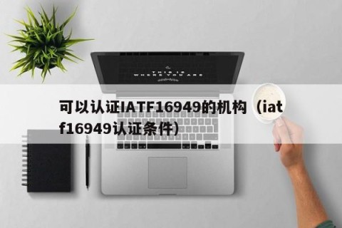 可以认证IATF16949的机构（iatf16949认证条件）