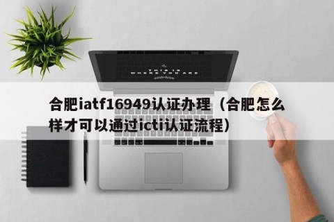 合肥iatf16949认证办理（合肥怎么样才可以通过icti认证流程）