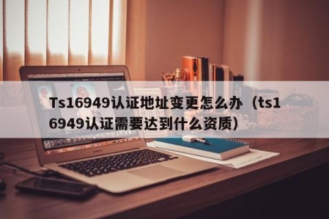 Ts16949认证地址变更怎么办（ts16949认证需要达到什么资质）