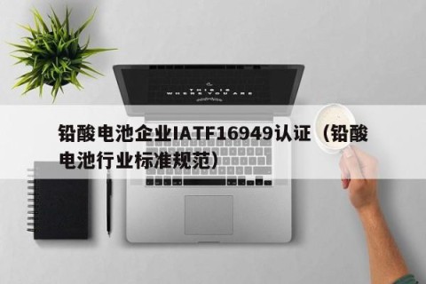 铅酸电池企业IATF16949认证（铅酸电池行业标准规范）