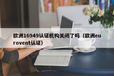 欧洲16949认证机构关闭了吗（欧洲eurovent认证）