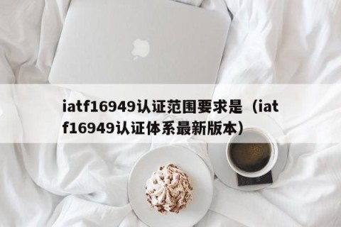 iatf16949认证范围要求是（iatf16949认证体系最新版本）