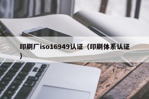 印刷厂iso16949认证（印刷体系认证）