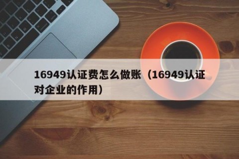 16949认证费怎么做账（16949认证对企业的作用）
