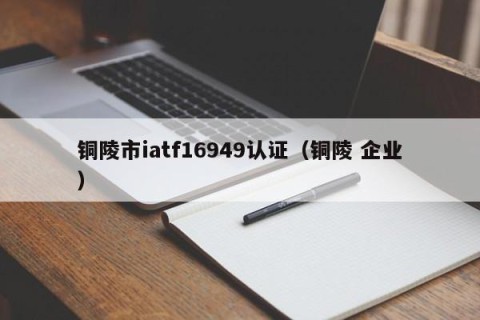 铜陵市iatf16949认证（铜陵 企业）