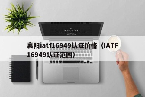 襄阳iatf16949认证价格（IATF16949认证范围）