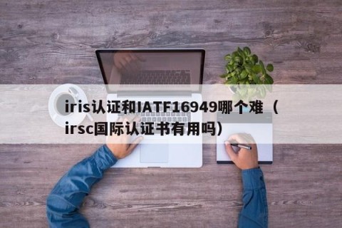 iris认证和IATF16949哪个难（irsc国际认证书有用吗）