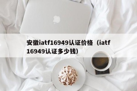 安徽iatf16949认证价格（iatf16949认证多少钱）