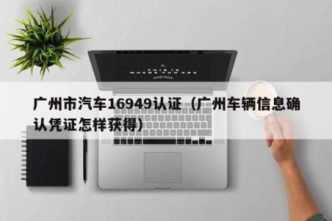 广州市汽车16949认证（广州车辆信息确认凭证怎样获得）
