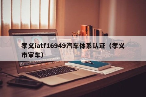孝义iatf16949汽车体系认证（孝义市审车）