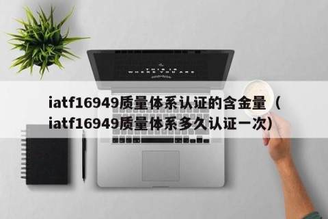 iatf16949质量体系认证的含金量（iatf16949质量体系多久认证一次）