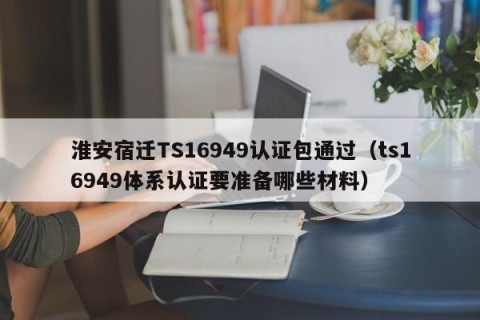 淮安宿迁TS16949认证包通过（ts16949体系认证要准备哪些材料）