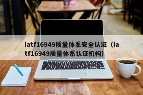 iatf16949质量体系安全认证（iatf16949质量体系认证机构）