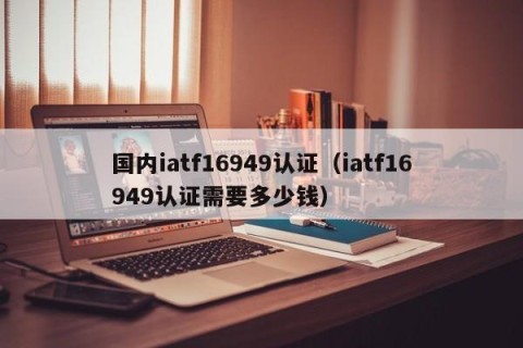 国内iatf16949认证（iatf16949认证需要多少钱）
