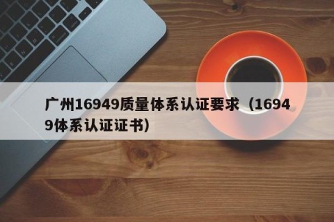 广州16949质量体系认证要求（16949体系认证证书）