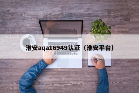 淮安aqa16949认证（淮安平台）