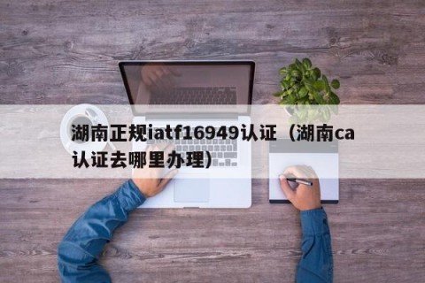 湖南正规iatf16949认证（湖南ca认证去哪里办理）