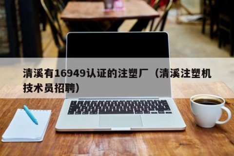 清溪有16949认证的注塑厂（清溪注塑机技术员招聘）