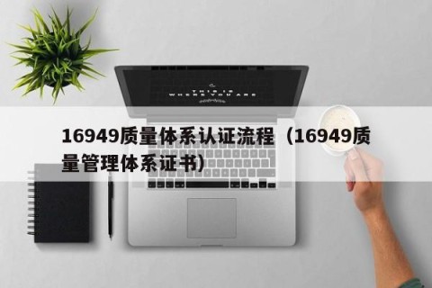 16949质量体系认证流程（16949质量管理体系证书）